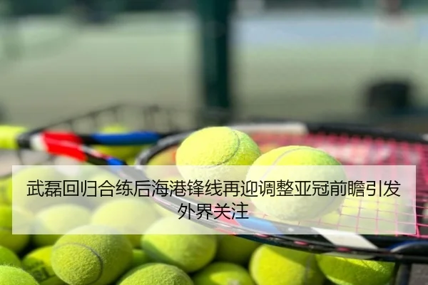 武磊回归合练后海港锋线再迎调整亚冠前瞻引发外界关注