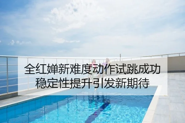 全红婵新难度动作试跳成功 稳定性提升引发新期待