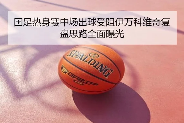 国足热身赛中场出球受阻伊万科维奇复盘思路全面曝光