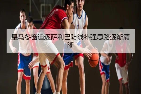 皇马冬窗追逐萨利巴防线补强思路逐渐清晰