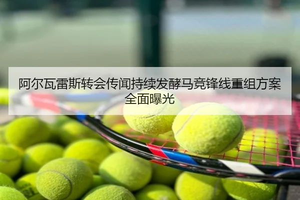 阿尔瓦雷斯转会传闻持续发酵马竞锋线重组方案全面曝光