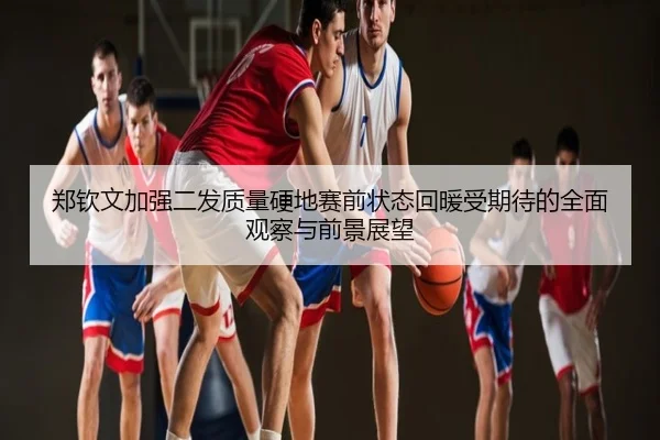 郑钦文加强二发质量硬地赛前状态回暖受期待的全面观察与前景展望