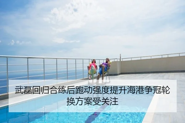 武磊回归合练后跑动强度提升海港争冠轮换方案受关注